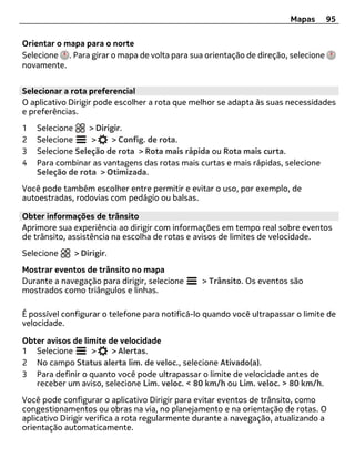 Mapas      95

Orientar o mapa para o norte
Selecione . Para girar o mapa de volta para sua orientação de direção, selecione
novamente.


Selecionar a rota preferencial
O aplicativo Dirigir pode escolher a rota que melhor se adapta às suas necessidades
e preferências.
1   Selecione     > Dirigir.
2   Selecione     >     > Config. de rota.
3   Selecione Seleção de rota > Rota mais rápida ou Rota mais curta.
4   Para combinar as vantagens das rotas mais curtas e mais rápidas, selecione
    Seleção de rota > Otimizada.
Você pode também escolher entre permitir e evitar o uso, por exemplo, de
autoestradas, rodovias com pedágio ou balsas.

Obter informações de trânsito
Aprimore sua experiência ao dirigir com informações em tempo real sobre eventos
de trânsito, assistência na escolha de rotas e avisos de limites de velocidade.
Selecione     > Dirigir.
Mostrar eventos de trânsito no mapa
Durante a navegação para dirigir, selecione     > Trânsito. Os eventos são
mostrados como triângulos e linhas.

É possível configurar o telefone para notificá-lo quando você ultrapassar o limite de
velocidade.

Obter avisos de limite de velocidade
1 Selecione       >     > Alertas.
2 No campo Status alerta lim. de veloc., selecione Ativado(a).
3 Para definir o quanto você pode ultrapassar o limite de velocidade antes de
   receber um aviso, selecione Lim. veloc. < 80 km/h ou Lim. veloc. > 80 km/h.
Você pode configurar o aplicativo Dirigir para evitar eventos de trânsito, como
congestionamentos ou obras na via, no planejamento e na orientação de rotas. O
aplicativo Dirigir verifica a rota regularmente durante a navegação, atualizando a
orientação automaticamente.
 