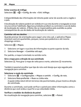 96    Mapas

Evitar eventos de tráfego
Selecione     >     > Config. de rota > Evit. tráfego.

A disponibilidade das informações de trânsito pode variar de acordo com a região e
o país.
A localização de radares poderá ser exibida em sua rota durante a navegação se esse
recurso estiver habilitado. Algumas jurisdições proíbem ou controlam o uso de dados
de localização de radares. A Nokia não se responsabiliza pela exatidão ou pelas
consequências do uso de dados de localização de radares.

Caminhar até seu destino
Quando precisar de orientações para seguir uma rota a pé, o aplicativo Mapas
orientará você em quarteirões, parques, zonas para pedestres e até mesmo
shoppings centers.
Selecione     > Mapas.
1    Selecione um lugar e sua área de informações na parte superior da tela.
2    Selecione Navegar > Caminhar até aqui.
Por padrão, o mapa é orientado no sentido norte.
Gire o mapa para a direção de sua caminhada
Selecione . Para girar o mapa de volta para o norte, selecione     novamente.

Também é possível escolher que tipo de rota você deseja que seja seguida pela
navegação para caminhar.

Selecionar o modo de caminhada
1 Selecione       > Configurações > Mapas e caminh. > Config. de rota.
2 Selecione Rota preferida > Ruas ou Linha reta.
    A opção Linha reta é útil em terrenos não pavimentados, já que mostra a direção
    de caminhada.
Durante a caminhada, você pode verificar o painel para obter informações como a
distância que você andou e qual foi a sua velocidade média.
Verificar o medidor de distância do painel
Na visualização da navegação para caminhar, selecione       > Painel.
 