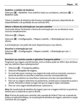 Mapas     97

Redefinir o medidor de distância
Selecione     > Redefinir. Para redefinir todos os contadores, selecione      >
Redefinir tudo.

Talvez o medidor de distância não forneça resultados precisos, dependendo da
disponibilidade e da qualidade da sua conexão GPS.

Alterar o idioma da orientação por voz para caminhar
Você pode alterar facilmente o idioma da orientação por voz ou desativar esse
recurso completamente.
Selecione     > Mapas.
Selecione     > Configurações > Mapas e caminh. > Orientação por voz e um
idioma.
A orientação por voz pode não estar disponível para o seu idioma.
Desativar a orientação por voz
Selecione     > Configurações > Mapas e caminh. > Orientação por voz >
Nenhum.


Encontrar seu caminho usando o aplicativo Transporte público
Programar sua viagem usando bondes, trens e ônibus pode ser difícil. Que tal deixar
que seu telefone faça o planejamento?
1   Selecione      > Transporte público.
2   Selecione Planejador de viagens.
3   Se você não quiser começar sua viagem de onde está no momento, escreva o
    ponto de partida na caixa De e selecione uma das correspondências.
4   Escreva seu destino na caixa Para e selecione uma das correspondências.
5   Para ver as viagens anteriores ou posteriores, arraste para a esquerda ou para a
    direita. Mantenha o dedo no lugar até que as viagens sejam calculadas.
6   Para ver uma viagem detalhadamente, selecione-a.
Dica: Na visualização de detalhes da viagem, para ver a viagem anterior ou posterior,
deslize para a esquerda ou para a direita.
Dica: Precisa de ajuda para caminhar até a parada de ônibus? Para ver a parada de
ônibus no aplicativo Mapas, na visualização de detalhes da viagem, selecione a seção
Caminhar de sua viagem.
 