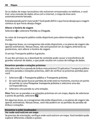 98    Mapas

Se os dados de mapa necessários não estiverem armazenados no telefone, e você
tiver uma conexão de dados ativa com a internet, o mapa da área será
automaticamente baixado.
Está planejando partir mais tarde? Você pode definir a que horas deseja que a viagem
comece ou que horas deseja chegar.
Alterar o horário da viagem
Selecione    e selecione Partida ou Chegada.

As rotas de transporte público estão disponíveis para determinadas regiões do
mundo.
Em algumas áreas, os cronogramas não estão disponíveis, e os planos de viagem são
apenas estimativas. Nessas áreas, não será possível ver as viagens anteriores ou
posteriores, nem alterar o horário da viagem.
O serviço Transporte público é gratuito.
O uso dos serviços ou o download de conteúdo pode causar a transferência de
grandes volumes de dados, o que pode resultar em custos de tráfego de dados.

Encontrar paradas e estações próximas
Não sabe onde fica a parada de ônibus mais próxima? O aplicativo Transporte público
encontra paradas e estações próximas, além de verificar as próximas partidas para
você.
1    Selecione     > Transporte público e Transporte próximo.
2    Se você não quiser buscar partidas de onde está no momento, escreva um ponto
     de partida na caixa Pesquisar transporte próximo e selecione uma das
     correspondências.
3    Selecione uma parada ou uma estação.
Dica: Para ver as paradas e as estações próximas em um mapa, depois de selecionar
o ponto de partida, selecione     .
Em algumas áreas, os cronogramas não estão disponíveis, e os planos de viagem são
apenas estimativas. Nessas áreas, você não poderá ver as partidas de paradas de
ônibus e estações.

Encontrar e exibir localizações
Ver onde você está em um mapa
Se precisar de orientação, verifique onde você está em um mapa. Você também pode
explorar diferentes cidades e países.
 