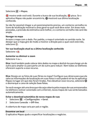 Mapas     99

Selecione     > Mapas.

    mostra onde você está. Durante a busca de sua localização,   pisca. Se o
aplicativo Mapas não puder encontrá-lo,   mostrará sua última localização
conhecida.
Se não for possível chegar a um posicionamento preciso, um contorno vermelho no
ícone de localização mostrará a área geral na qual você deve estar. Em áreas mais
povoadas, a precisão da estimativa será melhor, e o contorno vermelho não será tão
amplo.
Navegar no mapa
Arraste o mapa com o dedo. Por padrão, o mapa é orientado no sentido norte. Se
desejar que o mapa gire de modo a mostrar a direção para a qual você está indo,
selecione .

Ver sua localização atual ou a última localização conhecida
Selecione     .

Aumentar ou diminuir o zoom
Selecione + ou -.
Dica: Você também pode colocar dois dedos no mapa e deslizá-los para longe um do
outro para ampliar ou para perto um do outro para reduzir. Nem todos os telefones
oferecem suporte a esse recurso.


Dica: Deseja ver as fotos de suas férias no mapa? Configure sua câmera para que ela
salve as informações de localização em suas fotos e você poderá vê-las no aplicativo
Mapas no lugar em que elas foram tiradas. Para desativar esse recurso, selecione
e desmarque a caixa de seleção Suas fotos.
Se você navegar até uma área que não seja coberta pelos mapas de ruas armazenados
no telefone e estiver conectado com a internet, novos mapas de ruas serão baixados
automaticamente.

Evitar o download automático de novos mapas de ruas
1 Selecione      > Configurações > Geral.
2 Selecione Conexão > Off-line.
A cobertura de mapa varia por país e região.

Encontrar um local
O aplicativo Mapas ajuda a especificar localizações e negócios.
 