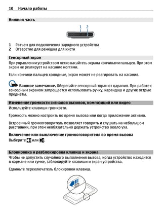10    Начало работы

Нижняя часть




1    Разъем для подключения зарядного устройства
2    Отверстие для ремешка для кисти

Сенсорный экран
При управлении устройством легко касайтесь экрана кончиками пальцев. При этом
экран не реагирует на касание ногтями.
Если кончики пальцев холодные, экран может не реагировать на касания.

     Важное замечание. Оберегайте сенсорный экран от царапин. При работе с
сенсорным экраном запрещается использовать ручку, карандаш и другие острые
предметы.

Изменение громкости сигналов вызовов, композиций или видео
Используйте клавиши громкости.
Громкость можно настроить во время вызова или когда приложение активно.
Встроенный громкоговоритель позволяет говорить и слушать на небольшом
расстоянии, при этом необязательно держать устройство около уха.
Включение или выключение громкоговорителя во время вызова
Выберите  или .


Блокировка и разблокировка клавиш и экрана
Чтобы не допустить случайного выполнения вызова, когда устройство находится
в кармане или сумке, заблокируйте клавиши и экран устройства.
Сдвиньте переключатель блокировки клавиш.
 