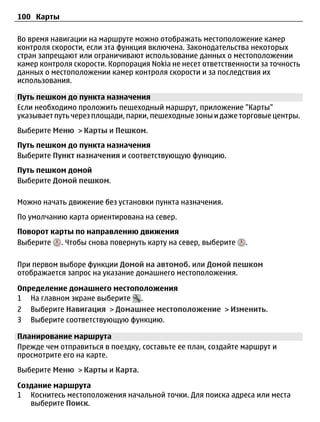 100 Карты

Во время навигации на маршруте можно отображать местоположение камер
контроля скорости, если эта функция включена. Законодательства некоторых
стран запрещают или ограничивают использование данных о местоположении
камер контроля скорости. Корпорация Nokia не несет ответственности за точность
данных о местоположении камер контроля скорости и за последствия их
использования.

Путь пешком до пункта назначения
Если необходимо проложить пешеходный маршрут, приложение "Карты"
указывает путь через площади, парки, пешеходные зоны и даже торговые центры.
Выберите Меню > Карты и Пешком.
Путь пешком до пункта назначения
Выберите Пункт назначения и соответствующую функцию.
Путь пешком домой
Выберите Домой пешком.

Можно начать движение без установки пункта назначения.
По умолчанию карта ориентирована на север.
Поворот карты по направлению движения
Выберите . Чтобы снова повернуть карту на север, выберите     .

При первом выборе функции Домой на автомоб. или Домой пешком
отображается запрос на указание домашнего местоположения.

Определение домашнего местоположения
1 На главном экране выберите .
2 Выберите Навигация > Домашнее местоположение > Изменить.
3 Выберите соответствующую функцию.

Планирование маршрута
Прежде чем отправиться в поездку, составьте ее план, создайте маршрут и
просмотрите его на карте.
Выберите Меню > Карты и Карта.

Создание маршрута
1 Коснитесь местоположения начальной точки. Для поиска адреса или места
   выберите Поиск.
 