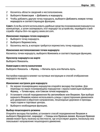 Карты 101

2   Коснитесь области сведений о местоположении.
3   Выберите Навигация > Добавить к маршруту.
4   Чтобы добавить другую точку маршрута, выберите Добавить новую точку
    маршрута и соответствующую функцию.
Совет. Если Вы хотите использовать удобные средства планирования маршрута на
компьютере, а затем скопировать этот маршрут на устройство, перейдите к веб-
службе «Карты Ovi» по адресу www.ovi.com.

Изменение порядка точек маршрута
1 Выберите точку маршрута.
2 Выберите Переместить.
3 Коснитесь места, в которое требуется переместить точку маршрута.
Изменения местоположения точки маршрута
Коснитесь точки маршрута, выберите Изменить и соответствующую функцию.
Просмотр маршрута на карте
Выберите Показать.
Навигация к месту назначения
Выберите Показать > Функц. > Начать путь или Начать путь.

Настройки маршрута влияют на путевые инструкции и способ отображения
маршрута на карте.

Изменение настроек для маршрута
1 На экране планировщика маршрутов откройте вкладку Настройки. Для
   перехода на экран планировщика маршрутов с экрана навигации выберите
   Функц. > Точки мрш. или Список точек маршрута.
2 Установите способ передвижения На автомобиле или Пешком. При выборе
   варианта Пешком можно использовать улицы с односторонним движением
   для движения в обратном направлении, пешеходные дорожки и проходы
   через парки и торговые центры.
3 Выберите необходимую функцию.
Выбор пешеходного режима
Откройте вкладку Настройки, установите способ передвижения Пешком и
выберите Предпочтит. маршрут > Улицы или Прямая линия. Функция Прямая
линия может быть полезна на местности, где отсутствуют дороги, поскольку она
показывает направление пешеходного движения.
 