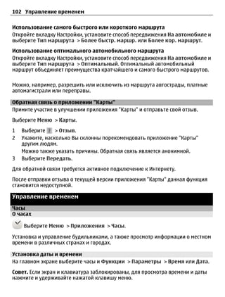 102 Управление временем

Использование самого быстрого или короткого маршрута
Откройте вкладку Настройки, установите способ передвижения На автомобиле и
выберите Тип маршрута > Более быстр. маршр. или Более кор. маршрут.
Использование оптимального автомобильного маршрута
Откройте вкладку Настройки, установите способ передвижения На автомобиле и
выберите Тип маршрута > Оптимальный. Оптимальный автомобильный
маршрут объединяет преимущества кратчайшего и самого быстрого маршрутов.

Можно, например, разрешить или исключить из маршрута автострады, платные
автомагистрали или переправы.

Обратная связь о приложении "Карты"
Примите участие в улучшении приложения "Карты" и отправьте свой отзыв.
Выберите Меню > Карты.
1   Выберите     > Отзыв.
2   Укажите, насколько Вы склонны порекомендовать приложение "Карты"
    другим людям.
    Можно также указать причины. Обратная связь является анонимной.
3   Выберите Передать.
Для обратной связи требуется активное подключение к Интернету.
После отправки отзыва о текущей версии приложения "Карты" данная функция
становится недоступной.

Управление временем
Часы
О часах

    Выберите Меню > Приложения > Часы.

Установка и управление будильниками, а также просмотр информации о местном
времени в различных странах и городах.

Установка даты и времени
На главном экране выберите часы и Функции > Параметры > Время или Дата.
Совет. Если экран и клавиатура заблокированы, для просмотра времени и даты
нажмите и удерживайте нажатой клавишу меню.
 