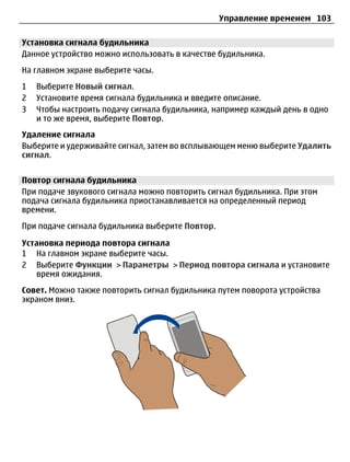 Управление временем 103

Установка сигнала будильника
Данное устройство можно использовать в качестве будильника.
На главном экране выберите часы.
1   Выберите Новый сигнал.
2   Установите время сигнала будильника и введите описание.
3   Чтобы настроить подачу сигнала будильника, например каждый день в одно
    и то же время, выберите Повтор.
Удаление сигнала
Выберите и удерживайте сигнал, затем во всплывающем меню выберите Удалить
сигнал.


Повтор сигнала будильника
При подаче звукового сигнала можно повторить сигнал будильника. При этом
подача сигнала будильника приостанавливается на определенный период
времени.
При подаче сигнала будильника выберите Повтор.

Установка периода повтора сигнала
1 На главном экране выберите часы.
2 Выберите Функции > Параметры > Период повтора сигнала и установите
   время ожидания.
Совет. Можно также повторить сигнал будильника путем поворота устройства
экраном вниз.
 