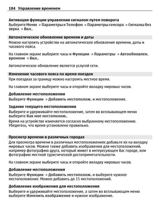 104 Управление временем


Активация функции управления сигналом путем поворота
Выберите Меню > Параметры и Телефон > Параметры сенсора > Сигналы без
звука > Вкл..

Автоматическое обновление времени и даты
Можно настроить устройство на автоматическое обновление времени, даты и
часового пояса.
На главном экране выберите часы и Функции > Параметры > Автообновлен.
времени > Вкл..
Автоматическое обновление является услугой сети.

Изменение часового пояса по время поездок
При поездках за границу можно настроить местное время.
На главном экране выберите часы и откройте вкладку мировых часов.
Добавление местоположения
Выберите Функции > Добавить местополож. и местоположение.
Задание текущего местоположения
Выберите и удерживайте местоположение, затем во всплывающем меню
выберите Как мое местополож..
Время на устройстве изменяется согласно выбранному местоположению.
Убедитесь, что время установлено правильно.


Просмотр времени в различных городах
Для просмотра времени в различных местоположениях добавьте их на вкладку
мировых часов. Можно также добавить изображения для местоположений,
например фотографию друга, который живет в интересующем Вас городе, или
фотографию местной туристической достопримечательности.
На главном экране выберите часы и откройте вкладку мировых часов.
Добавление местоположения
Выберите Функции > Добавить местополож. и выберите нужное
местоположение. Можно добавить до 15 местоположений.
Добавление изображения для местоположения
Выберите и удерживайте местоположение, а затем во всплывающем меню
выберите Изменить изображение и нужное изображение.
 