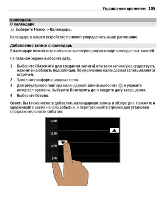 Управление временем 105

календарь
О календаре
   Выберите Меню > Календарь.
Календарь в вашем устройстве поможет упорядочить ваше расписание.

Добавление записи в календарь
В календаре можно сохранить важные мероприятия в виде календарных записей.
На главном экране выберите дату.
1   Выберите (Нажмите для создания записи) или если записи уже существуют,
    нажмите на область под записью. По умолчанию календарная запись является
    встречей.
2   Заполните информационные поля.
3   Для регулярного повтора календарной записи выберите    и укажите
    интервал времени. Выберите Повторять до и введите дату завершения.
4   Выберите Готово.
Совет. Вы также можете добавлять календарную запись в обзоре дня. Нажмите и
удерживайте время начала события, и перетаскивайте стрелки для установки
продолжительности события.
 