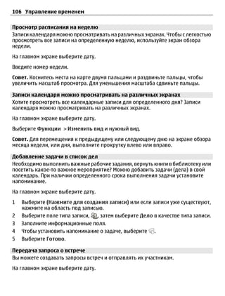 106 Управление временем

Просмотр расписания на неделю
Записи календаря можно просматривать на различных экранах. Чтобы с легкостью
просмотреть все записи на определенную неделю, используйте экран обзора
недели.
На главном экране выберите дату.
Введите номер недели.
Совет. Коснитесь места на карте двумя пальцами и раздвиньте пальцы, чтобы
увеличить масштаб просмотра. Для уменьшения масштаба сдвиньте пальцы.

Записи календаря можно просматривать на различных экранах
Хотите просмотреть все календарные записи для определенного дня? Записи
календаря можно просматривать на различных экранах.
На главном экране выберите дату.
Выберите Функции > Изменить вид и нужный вид.
Совет. Для перемещения к предыдущему или следующему дню на экране обзора
месяца недели, или дня, выполните прокрутку влево или вправо.

Добавление задачи в список дел
Необходимо выполнить важные рабочие задания, вернуть книги в библиотеку или
посетить какое-то важное мероприятие? Можно добавить задачи (дела) в свой
календарь. При наличии определенного срока выполнения задачи установите
напоминание.
На главном экране выберите дату.
1   Выберите (Нажмите для создания записи) или если записи уже существуют,
    нажмите на область под записью.
2   Выберите поле типа записи, , затем выберите Дело в качестве типа записи.
3   Заполните информационные поля.
4   Чтобы установить напоминание о задаче, выберите .
5   Выберите Готово.

Передача запроса о встрече
Вы можете создавать запросы встреч и отправлять их участникам.
На главном экране выберите дату.
 
