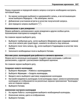 Управление временем 107

Перед созданием и передачей нового запроса о встрече необходимо настроить
почтовый ящик.
1   На экране календаря выберите и удерживайте запись, и во всплывающем
    меню выберите Передать > По электрон. почте.
2   Добавление участников встречи в качестве получателей запроса.
3   Для передачи запроса выберите     .

Напоминание о дне рождения
Можно добавить напоминания о днях рождения и других особых датах.
Напоминания повторяются каждый год.
На главном экране выберите дату.
1   Выберите требуемую дату, затем выберите (Нажмите для создания записи)
    или если записи уже существуют, нажмите на область под записью.
2   Выберите поле типа записи,   , затем выберите Годовщина в качестве типа
    записи.
3   Заполните необходимые поля и выберите Готово.

Исп-ние разл. календарей для рабочего и личного времени
Можно вести несколько календарей. Создайте один календарь с рабочим
расписанием, а другой с расписанием свободного времени.
На главном экране выберите дату.

Создание нового календаря
1 Выберите Функции > Работа с календарями.
2 Выберите Функции > Создать календарь.
3 Введите имя и выберите цветовое кодирование календаря.
4 Настройте видимость календаря. Если календарь скрыт, записи и напоминания
   календаря не отображаются на различных экранах приложения "Календарь"
   или на главном экране.
5 Выберите Готово.

изменение настроек календаря
1 На экране Работа с календарями выберите необходимый календарь.
2 Изменение имени, цвета и отображения.
3 Выберите Готово.
 