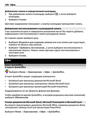 108 Офис


Добавление записи в определенный календарь
1 При добавлении записи в календарь выберите , а затем выберите
   календарь.
2 Выберите Готово.
Цветовое кодирование показывает, к какому календарю принадлежит запись.

Добавление местоположения к календарной записи.
У вас назначена встреча в совершенно незнакомом месте? Вы можете добавить
информацию о местоположении к своей календарной записи.
На главном экране выберите дату.
1   Выберите (Нажмите для создания записи) или если записи уже существуют,
    нажмите на область под записью.
2   Выберите Добавить местополож., а затем выберите местоположение в
    приложении «Карты». Можно также вручную задать местоположение в
    текстовом поле.
3   Выберите Готово.

Офис
Пакет Quickoffice
О пакете Quickoffice

    Выберите Меню > Приложения > Офис > Quickoffice.

В пакет Quickoffice входят следующие компоненты:
•   Quickword для просмотра документов Microsoft Word;
•   Quicksheet для просмотра электронных таблиц Microsoft Excel;
•   Quickpoint для просмотра презентаций Microsoft PowerPoint;
Поддерживаются не все форматы файлов или функции.
Чтобы приобрести версию Quickoffice, в которой разрешено внесение изменений,
выберите Обновления.

Чтение документов Microsoft Word, Microsoft Powerpoint и Microsoft Excel
Вы можете просматривать документы Microsoft Office, например документы Word,
электронные таблицы Excel или презентации PowerPoint.
Выберите Меню > Приложения > Офис > Quickoffice.
 