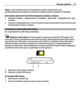 Начало работы     11

Совет. Если переключатель блокировки клавиш недоступен, для
разблокирования устройства нажмите клавишу меню и выберите Разблок..

Настройка автоматической блокировки клавиш и экрана
1 Выберите Меню > Параметры и Телефон > Дисплей > Задержка бл. экр.
   и клав..
2 Укажите период времени, по истечении которого выполняется автоматическая
   блокировка клавиш и экрана.

Установка и извлечение SIM-карты
Не наклеивайте на SIM-карту наклейки.

      Важное замечание. Не используйте в данном устройстве SIM-карту типа
mini-UICC (также называемую мини-SIM-картой), любую другую мини-SIM-карту с
адаптером или SIM-карту с контактами mini-UICC (см. рисунок). Мини-SIM-карты,
размер которых меньше стандартного, Мини-SIM-карты не поддерживаются
данным устройством. Использование несовместимой SIM-карты может повредить
устройство или саму карту и хранимые на ней данные.




1   Крышка гнезда карты памяти
2   Крышка гнезда SIM-карты

Установка SIM-карты
1 Выключите устройство.
2 Ногтем откройте крышку гнезда карты памяти.
 