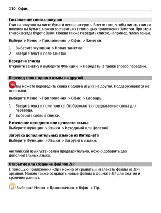 110 Офис

Составление списка покупок
Списки покупок на листе бумаги легко потерять. Вместо того, чтобы писать списки
покупок на бумаге, можно составить их с помощью приложения Заметки. При этом
список всегда будет с Вами! Можно также передать список, например, члену семьи.
Выберите Меню > Приложения > Офис > Заметки.
1   Выберите Функции > Новая заметка.
2   Введите текст в поле заметки.
Передача списка
Откройте заметку и выберите Функции > Передать, а также способ передачи.


Перевод слов с одного языка на другой

    Вы можете переводить слова с одного языка на другой. Поддерживаются не
все языки.
Выберите Меню > Приложения > Офис > Словарь.
1   Введите текст в поле поиска. Отображаются предлагаемые слова для
    перевода.
2   Выберите слово в списке.
Изменение исходного или целевого языка
Выберите Функции > Языки > Исходный или Целевой.
Загрузка дополнительных языков из Интернета
Выберите Функции > Языки > Загрузить языки.

Английский язык установлен предварительно, можно добавить два
дополнительных языка.

Открытие или создание файлов ZIP
С помощью приложения «Zip» можно открывать и извлекать файлы из ZIP-
архивов. Можно также создавать новые файлы в формате ZIP для сжатия и
хранения данных.

    Выберите Меню > Приложения > Офис > Zip.
 