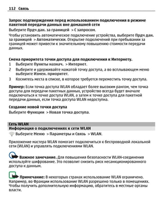 112 Связь


Запрос подтверждения перед использованием подключения в режиме
пакетной передачи данных вне домашней сети
Выберите Прдч дан. за границей > С запросом.
Чтобы установить автоматическое подключение устройства, выберите Прдч дан.
за границей > Автоматически. Открытие подключений при пребывании за
границей может привести к значительному повышению стоимости передачи
данных.

Смена приоритета точки доступа для подключения к Интернету.
1 Выберите Пункты назнач. > Интернет.
2 Выберите и удерживайте нажатой точку доступа, а во всплывающем меню
   выберите Измен. приоритет.
3 Коснитесь места в списке, в которое требуется переместить точку доступа.
Пример: Если точка доступа WLAN обладает более высоким рангом, чем точка
доступа для передачи пакетных данных, устройство всегда будет вначале
подключаться к точке доступа WLAN, а затем к точке доступа для пакетной
передачи данных, если точка доступа WLAN недоступна.
Создание новой точки доступа
Выберите Функции > Новая точка доступа.


Сеть WLAN
Информация о подключениях к сети WLAN
   Выберите Меню > Параметры и Связь > WLAN.

Приложение мастера WLAN помогает подключиться к беспроводной локальной
сети (WLAN) и управлять подключениями WLAN.

     Важное замечание. Для повышения безопасности WLAN-соединения
используйте шифрование. Это позволит снизить риск несанкционированного
доступа к данным.

      Примечание: В некоторых странах использование WLAN ограничено.
Например, во Франции использование WLAN разрешено только в помещениях.
Чтобы получить дополнительную информацию, обратитесь в местные органы
власти.
 