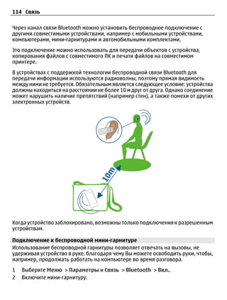 114 Связь

Через канал связи Bluetooth можно установить беспроводное подключение с
другими совместимыми устройствами, например с мобильными устройствами,
компьютерами, мини-гарнитурами и автомобильными комплектами.
Это подключение можно использовать для передачи объектов с устройства,
копирования файлов с совместимого ПК и печати файлов на совместимом
принтере.
В устройствах с поддержкой технологии беспроводной связи Bluetooth для
передачи информации используются радиоволны, поэтому прямая видимость
между ними не требуется. Обязательным является следующее условие: устройства
должны находиться на расстоянии не более 10 м друг от друга. Однако соединение
может нарушить наличие препятствий (например стен), а также помехи от других
электронных устройств.




Когда устройство заблокировано, возможны только подключения к разрешенным
устройствам.

Подключение к беспроводной мини-гарнитуре
Использование беспроводной гарнитуры позволяет отвечать на вызовы, не
удерживая устройство в руке, благодаря чему Вы можете освободить руки, чтобы,
например, продолжать работать на компьютере во время разговора.
1   Выберите Меню > Параметры и Связь > Bluetooth > Вкл..
2   Включите мини-гарнитуру.
 