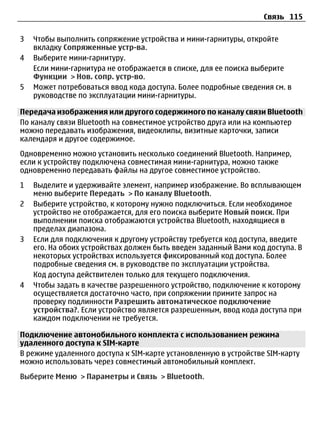 Связь 115

3   Чтобы выполнить сопряжение устройства и мини-гарнитуры, откройте
    вкладку Сопряженные устр-ва.
4   Выберите мини-гарнитуру.
    Если мини-гарнитура не отображается в списке, для ее поиска выберите
    Функции > Нов. сопр. устр-во.
5   Может потребоваться ввод кода доступа. Более подробные сведения см. в
    руководстве по эксплуатации мини-гарнитуры.

Передача изображения или другого содержимого по каналу связи Bluetooth
По каналу связи Bluetooth на совместимое устройство друга или на компьютер
можно передавать изображения, видеоклипы, визитные карточки, записи
календаря и другое содержимое.
Одновременно можно установить несколько соединений Bluetooth. Например,
если к устройству подключена совместимая мини-гарнитура, можно также
одновременно передавать файлы на другое совместимое устройство.
1   Выделите и удерживайте элемент, например изображение. Во всплывающем
    меню выберите Передать > По каналу Bluetooth.
2   Выберите устройство, к которому нужно подключиться. Если необходимое
    устройство не отображается, для его поиска выберите Новый поиск. При
    выполнении поиска отображаются устройства Bluetooth, находящиеся в
    пределах диапазона.
3   Если для подключения к другому устройству требуется код доступа, введите
    его. На обоих устройствах должен быть введен заданный Вами код доступа. В
    некоторых устройствах используется фиксированный код доступа. Более
    подробные сведения см. в руководстве по эксплуатации устройства.
    Код доступа действителен только для текущего подключения.
4   Чтобы задать в качестве разрешенного устройство, подключение к которому
    осуществляется достаточно часто, при сопряжении примите запрос на
    проверку подлинности Разрешить автоматическое подключение
    устройства?. Если устройство является разрешенным, ввод кода доступа при
    каждом подключении не требуется.

Подключение автомобильного комплекта с использованием режима
удаленного доступа к SIM-карте
В режиме удаленного доступа к SIM-карте установленную в устройстве SIM-карту
можно использовать через совместимый автомобильный комплект.
Выберите Меню > Параметры и Связь > Bluetooth.
 