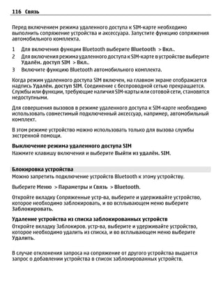 116 Связь

Перед включением режима удаленного доступа к SIM-карте необходимо
выполнить сопряжение устройства и аксессуара. Запустите функцию сопряжения
автомобильного комплекта.
1   Для включения функции Bluetooth выберите Bluetooth > Вкл..
2   Для включения режима удаленного доступа к SIM-карте в устройстве выберите
    Удалён. доступ SIM > Вкл..
3   Включите функцию Bluetooth автомобильного комплекта.
Когда режим удаленного доступа SIM включен, на главном экране отображается
надпись Удалён. доступ SIM. Соединение с беспроводной сетью прекращается.
Службы или функции, требующие наличия SIM-карты или сотовой сети, становятся
недоступными.
Для совершения вызовов в режиме удаленного доступа к SIM-карте необходимо
использовать совместимый подключенный аксессуар, например, автомобильный
комплект.
В этом режиме устройство можно использовать только для вызова службы
экстренной помощи.
Выключение режима удаленного доступа SIM
Нажмите клавишу включения и выберите Выйти из удалён. SIM.


Блокировка устройства
Можно запретить подключение устройств Bluetooth к этому устройству.
Выберите Меню > Параметры и Связь > Bluetooth.
Откройте вкладку Сопряженные устр-ва, выберите и удерживайте устройство,
которое необходимо заблокировать, и во всплывающем меню выберите
Заблокировать.
Удаление устройства из списка заблокированных устройств
Откройте вкладку Заблокиров. устр-ва, выберите и удерживайте устройство,
которое необходимо удалить из списка, и во всплывающем меню выберите
Удалить.

В случае отклонения запроса на сопряжение от другого устройства выдается
запрос о добавлении устройства в список заблокированных устройств.
 