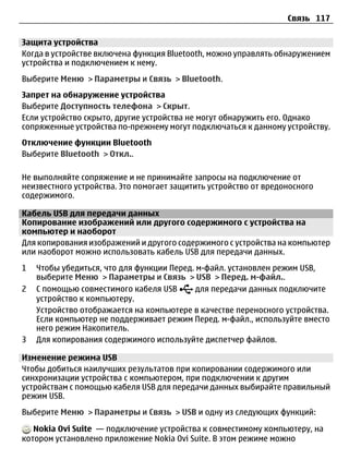 Связь 117

Защита устройства
Когда в устройстве включена функция Bluetooth, можно управлять обнаружением
устройства и подключением к нему.
Выберите Меню > Параметры и Связь > Bluetooth.
Запрет на обнаружение устройства
Выберите Доступность телефона > Скрыт.
Если устройство скрыто, другие устройства не могут обнаружить его. Однако
сопряженные устройства по-прежнему могут подключаться к данному устройству.
Отключение функции Bluetooth
Выберите Bluetooth > Откл..

Не выполняйте сопряжение и не принимайте запросы на подключение от
неизвестного устройства. Это помогает защитить устройство от вредоносного
содержимого.

Кабель USB для передачи данных
Копирование изображений или другого содержимого с устройства на
компьютер и наоборот
Для копирования изображений и другого содержимого с устройства на компьютер
или наоборот можно использовать кабель USB для передачи данных.
1   Чтобы убедиться, что для функции Перед. м-файл. установлен режим USB,
    выберите Меню > Параметры и Связь > USB > Перед. м-файл..
2   С помощью совместимого кабеля USB       для передачи данных подключите
    устройство к компьютеру.
    Устройство отображается на компьютере в качестве переносного устройства.
    Если компьютер не поддерживает режим Перед. м-файл., используйте вместо
    него режим Накопитель.
3   Для копирования содержимого используйте диспетчер файлов.

Изменение режима USB
Чтобы добиться наилучших результатов при копировании содержимого или
синхронизации устройства с компьютером, при подключении к другим
устройствам с помощью кабеля USB для передачи данных выбирайте правильный
режим USB.
Выберите Меню > Параметры и Связь > USB и одну из следующих функций:

   Nokia Ovi Suite — подключение устройства к совместимому компьютеру, на
котором установлено приложение Nokia Ovi Suite. В этом режиме можно
 