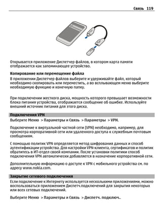 Связь 119




Открывается приложение Диспетчер файлов, в котором карта памяти
отображается как запоминающее устройство.
Копирование или перемещение файла
В приложении Диспетчер файлов выберите и удерживайте файл, который
необходимо скопировать или переместить, а во всплывающем меню выберите
необходимую функцию и конечную папку.

При подключении жесткого диска, мощность которого превышает возможности
блока питания устройства, отображается сообщение об ошибке. Используйте
внешний источник питания для этого диска.

Подключения VPN
Выберите Меню > Параметры и Связь > Параметры > VPN.
Подключение к виртуальной частной сети (VPN) необходимо, например, для
просмотра корпоративной сети или удаленного доступа к служебным почтовым
сообщениям.
С помощью политик VPN определяется метод шифрования данных и способ
аутентификации устройства. Для настройки VPN-клиента, сертификатов и политик
обратитесь в ИТ-отдел своей компании. После установки политики способ
подключения VPN автоматически добавляется в назначение корпоративной сети.
Дополнительную информацию о доступе к VPN с мобильного устройства см. по
адресу www.nokia.com.

Закрытие сетевого подключения
Если подключение к Интернету используется несколькими приложениями, можно
воспользоваться приложением Диспетч.подключений для закрытия некоторых
или всех сетевых подключений.
Выберите Меню > Параметры и Связь > Диспетч. подключ..
 