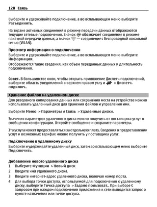 120 Связь

Выберите и удерживайте подключение, а во всплывающем меню выберите
Разъединить.
На экране активных соединений в режиме передачи данных отображаются
текущие сетевые подключения. Значок    обозначает соединение в режиме
пакетной передачи данных, а значок  — соединение с беспроводной локальной
сетью (WLAN).
Просмотр информации о подключении
Выберите и удерживайте подключение, а во всплывающем меню выберите
Информация.
Отображаются такие сведения, как объем переданных данных и длительность
подключения.

Совет. В большинстве окон, чтобы открыть приложение Диспетч.подключений,
выберите область уведомлений в верхнем правом углу и    > Диспетч.
подключ..

Хранение файлов на удаленном диске
Для резервного копирования данных или сохранения места на устройстве можно
использовать удаленный диск для хранения файлов и управления ими.
Выберите Меню > Параметры и Связь > Удаленные диски.
Значения параметров удаленного диска можно получить от поставщика услуг в
сообщении конфигурации. Откройте сообщение и сохраните параметры.
Эта услуга может предоставляться за отдельную плату. Сведения о предоставлении
услуг и возможных тарифах можно получить у поставщика услуг.
Подключение к удаленному диску
Выберите и удерживайте удаленный диск, затем во всплывающем меню выберите
Подключить.

Добавление нового удаленного диска
1 Выберите Функции > Новый диск.
2 Введите имя удаленного диска.
3 Введите интернет-адрес удаленного диска, включая номер порта.
4 Для выбора точки доступа, используемой для подключения к удаленному
   диску, выберите Точка доступа > Задано пользоват.. При выборе С
   запросом при каждом подключении приложения к сети выводится запрос о
   пункте назначения или точке доступа.
 
