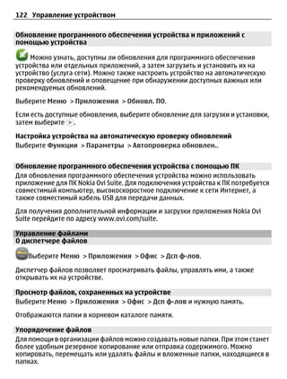 122 Управление устройством

Обновление программного обеспечения устройства и приложений с
помощью устройства

    Можно узнать, доступны ли обновления для программного обеспечения
устройства или отдельных приложений, а затем загрузить и установить их на
устройство (услуга сети). Можно также настроить устройство на автоматическую
проверку обновлений и оповещение при обнаружении доступных важных или
рекомендуемых обновлений.
Выберите Меню > Приложения > Обновл. ПО.
Если есть доступные обновления, выберите обновление для загрузки и установки,
затем выберите .

Настройка устройства на автоматическую проверку обновлений
Выберите Функции > Параметры > Автопроверка обновлен..


Обновление программного обеспечения устройства с помощью ПК
Для обновления программного обеспечения устройства можно использовать
приложение для ПК Nokia Ovi Suite. Для подключения устройства к ПК потребуется
совместимый компьютер, высокоскоростное подключение к сети Интернет, а
также совместимый кабель USB для передачи данных.
Для получения дополнительной информации и загрузки приложения Nokia Ovi
Suite перейдите по адресу www.ovi.com/suite.

Управление файлами
О диспетчере файлов

   Выберите Меню > Приложения > Офис > Дсп ф-лов.

Диспетчер файлов позволяет просматривать файлы, управлять ими, а также
открывать их на устройстве.

Просмотр файлов, сохраненных на устройстве
Выберите Меню > Приложения > Офис > Дсп ф-лов и нужную память.
Отображаются папки в корневом каталоге памяти.

Упорядочение файлов
Для помощи в организации файлов можно создавать новые папки. При этом станет
более удобным резервное копирование или отправка содержимого. Можно
копировать, перемещать или удалять файлы и вложенные папки, находящиеся в
папках.
 