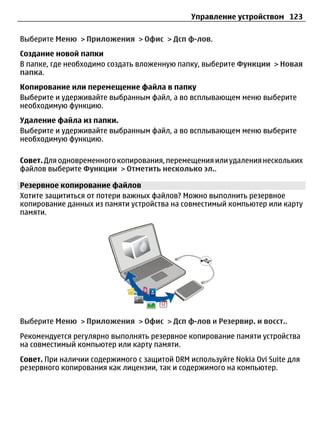 Управление устройством 123

Выберите Меню > Приложения > Офис > Дсп ф-лов.
Создание новой папки
В папке, где необходимо создать вложенную папку, выберите Функции > Новая
папка.
Копирование или перемещение файла в папку
Выберите и удерживайте выбранным файл, а во всплывающем меню выберите
необходимую функцию.
Удаление файла из папки.
Выберите и удерживайте выбранным файл, а во всплывающем меню выберите
необходимую функцию.

Совет. Для одновременного копирования, перемещения или удаления нескольких
файлов выберите Функции > Отметить несколько эл..

Резервное копирование файлов
Хотите защититься от потери важных файлов? Можно выполнить резервное
копирование данных из памяти устройства на совместимый компьютер или карту
памяти.




Выберите Меню > Приложения > Офис > Дсп ф-лов и Резервир. и восст..
Рекомендуется регулярно выполнять резервное копирование памяти устройства
на совместимый компьютер или карту памяти.
Совет. При наличии содержимого с защитой DRM используйте Nokia Ovi Suite для
резервного копирования как лицензии, так и содержимого на компьютер.
 