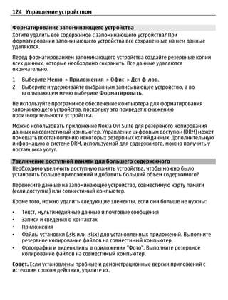 124 Управление устройством

Форматирование запоминающего устройства
Хотите удалить все содержимое с запоминающего устройства? При
форматировании запоминающего устройства все сохраненные на нем данные
удаляются.
Перед форматированием запоминающего устройства создайте резервные копии
всех данных, которые необходимо сохранить. Все данные удаляются
окончательно.
1   Выберите Меню > Приложения > Офис > Дсп ф-лов.
2   Выберите и удерживайте выбранным записывающее устройство, а во
    всплывающем меню выберите Форматировать.
Не используйте программное обеспечение компьютера для форматирования
запоминающего устройства, поскольку это приведет к снижению
производительности устройства.
Можно использовать приложение Nokia Ovi Suite для резервного копирования
данных на совместимый компьютер. Управление цифровым доступом (DRM) может
помешать восстановлению некоторых резервных копий данных. Дополнительную
информацию о системе DRM, используемой для содержимого, можно получить у
поставщика услуг.

Увеличение доступной памяти для большего содержимого
Необходимо увеличить доступную память устройства, чтобы можно было
установить больше приложений и добавить больший объем содержимого?
Перенесите данные на запоминающее устройство, совместимую карту памяти
(если доступна) или совместимый компьютер.
Кроме того, можно удалить следующие элементы, если они больше не нужны:
•   Текст, мультимедийные данные и почтовые сообщения
•   Записи и сведения о контактах
•   Приложения
•   Файлы установки (.sis или .sisx) для установленных приложений. Выполните
    резервное копирование файлов на совместимый компьютер.
•   Фотографии и видеоклипы в приложении "Фото". Выполните резервное
    копирование файлов на совместимый компьютер.
Совет. Если установлены пробные и демонстрационные версии приложений с
истекшим сроком действия, удалите их.
 