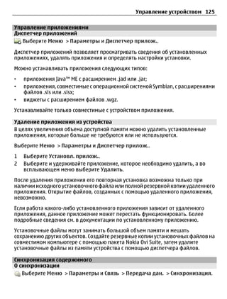 Управление устройством 125

Управление приложениями
Диспетчер приложений
   Выберите Меню > Параметры и Диспетчер прилож..

Диспетчер приложений позволяет просматривать сведения об установленных
приложениях, удалять приложения и определять настройки установки.
Можно устанавливать приложения следующих типов:
•   приложения Java™ ME с расширением .jad или .jar;
•   приложения, совместимые с операционной системой Symbian, с расширениями
    файлов .sis или .sisx;
•   виджеты с расширением файлов .wgz.
Устанавливайте только совместимые с устройством приложения.

Удаление приложения из устройства
В целях увеличения объема доступной памяти можно удалить установленные
приложения, которые больше не требуются или не используются.
Выберите Меню > Параметры и Диспетчер прилож..
1   Выберите Установл. прилож..
2   Выберите и удерживайте приложение, которое необходимо удалить, а во
    всплывающем меню выберите Удалить.
После удаления приложения его повторная установка возможна только при
наличии исходного установочного файла или полной резервной копии удаленного
приложения. Открытие файлов, созданных с помощью удаленного приложения,
невозможно.
Если работа какого-либо установленного приложения зависит от удаленного
приложения, данное приложение может перестать функционировать. Более
подробные сведения см. в документации по установленному приложению.
Установочные файлы могут занимать большой объем памяти и мешать
сохранению других объектов. Создайте резервные копии установочных файлов на
совместимом компьютере с помощью пакета Nokia Ovi Suite, затем удалите
установочные файлы из памяти устройства с помощью диспетчера файлов.

Синхронизация содержимого
О синхронизации
   Выберите Меню > Параметры и Связь > Передача дан. > Синхронизация.
 