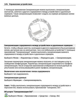 126 Управление устройством

С помощью приложения Синхронизация можно выполнять синхронизацию
контактов, заметок и другого содержимого между устройством и удаленным
сервером. Такая синхронизации позволяет создать на сервере резервную копию
важных данных.




Синхронизация содержимого между устройством и удаленным сервером
Хотите, чтобы у Ваших заметок, календаря и другого содержимого была резервная
копия, доступная как на компьютере, так и на мобильном устройстве? С помощью
приложения "Синхронизация" можно выполнять синхронизацию важного
содержимого между устройством и удаленным сервером.
Выберите Меню > Параметры и Связь > Передача дан. > Синхронизация.
Значения параметров синхронизации можно получить от поставщика услуг в
сообщении конфигурации. Параметры синхронизации сохраняются в профиле
синхронизации. После открытия приложения отображается используемый по
умолчанию или использовавшийся ранее профиль синхронизации.
Включение или исключение типов содержимого
Выберите тип содержимого.
Синхронизация данных
Выберите Функции > Синхронизировать.

Совет. Чтобы выполнить синхронизацию содержимого между устройством и
порталом Ovi, можно использовать приложение "Синхрониз. Ovi".

Об услуге "Синхронизация Ovi"

    Выберите Меню > Приложения > Средства > Синхр. Ovi.
 