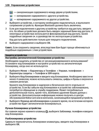 128 Управление устройством


       — синхронизация содержимого между двумя устройствами.
       — копирование содержимого с другого устройства.
         — копирование содержимого на другое устройство.
2   Выберите устройство, к которому необходимо подключиться, и выполните
    сопряжение устройств. Функция Bluetooth должна быть включена.
3   Если для подключения к другому устройству требуется код доступа, введите
    его. На обоих устройствах должен быть введен заданный Вами код доступа. В
    некоторых устройствах используется фиксированный код доступа. Более
    подробные сведения см. в руководстве по эксплуатации устройства.
    Код доступа действителен только для текущего подключения.
4   Выберите содержимое и выберите OK.
Совет. Если сохранить сведения, впоследствии Вам будет проще обмениваться
подобным содержимым с этим устройством.

Защита устройства
Настройка автоматической блокировки устройства
Необходимо защитить устройство от несанкционированного использования?
Установите код блокировки и настройте устройство на автоматическую
блокировку, когда оно не используется.
1   Выберите Меню > Параметры и Телефон > Управл. телефоном >
    Параметры защиты > Телефон и SIM-карта.
2   Выберите Код блокировки и введите код блокировки. Необходимо ввести не
    менее 4 символов; можно использовать символы, цифры и буквы в верхнем и
    нижнем регистре.
    Храните код блокировки в надежном и безопасном месте отдельно от
    устройства. Если Вы забыли код блокировки и устройство заблокировано,
    потребуется обращение в службу поддержки. Может потребоваться
    дополнительная плата, кроме того, возможно удаление Ваших данных с
    устройства. Дополнительную информацию можно получить в центре
    обслуживания Nokia Care или в компании, занимающейся продажей устройств.
3   Выберите Период автоблокировки и укажите время, по истечении которого
    устройство будет автоматически блокироваться.
Ручная блокировка устройства
На главном экране нажмите клавишу    , выберите Заблокир. телефон и введите
код блокировки.
Разблокировка устройства
Сдвиньте переключатель блокировки клавиатуры, введите код блокировки и
выберите OK.
 