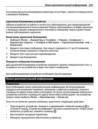 Поиск дополнительной информации 129

Если переключатель блокировки клавиатуры отсутствует, нажмите клавишу меню
и выберите Разблок..


Удаленная блокировка устройства
Забыли устройство на работе и хотите его заблокировать для предотвращения
несанкционированного использования? Можно заблокировать телефон удаленно
с помощью заранее определенного текстового сообщения. Карту памяти также
можно заблокировать удаленно.

Включение удаленной блокировки
1 Выберите Меню > Параметры и Телефон > Управл. телефоном >
   Параметры защиты > Телефон и SIM-карта > Удаленная блокир. тлф >
   Включено.
2 Введите текстовое сообщение. Оно может содержать от 5 до 20 символов,
   включая буквы верхнего и нижнего регистра.
3 Введите текст еще раз для подтверждения.
4 Введите код блокировки.
Передача сообщения блокировки
Для удаленной блокировки устройства напишите заранее определенный текст и
отправьте его на устройство в виде текстового сообщения.

Для разблокирования устройства необходим код блокировки.

Поиск дополнительной информации
Поддержка
Если необходимо узнать дополнительную информацию об использовании
продукта или возникают сомнения, связанные с работой устройства, посетите
страницу по адресу www.nokia.com/support. В случае использования мобильного
устройства посетите страницу по адресу www.nokia.mobi/support. На устройстве
можно также выбрать Меню > Приложения > Руков-во.
Если это не помогает решить проблему, выполните следующие действия:
•   Перезагрузите устройство. Нажмите и удерживайте нажатой клавишу       в
    течение 8 секунд. Устройство вибрирует три раза и выключается. Чтобы снова
    включить устройство, нажмите клавишу .
•   Восстановите исходные параметры.
•   Обновите программное обеспечение устройства.
 