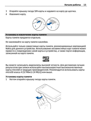 Начало работы   13

3   Откройте крышку гнезда SIM-карты и надавите на карту до щелчка.
4   Извлеките карту.




Установка и извлечение карты памяти
Карты памяти продаются отдельно.
Не наклеивайте на карту памяти наклейки.
Используйте только совместимые карты памяти, рекомендованные корпорацией
Nokia для данного устройства. Использование несовместимых карт памяти может
привести к повреждению самой карты и устройства, а также порче информации,
записанной на карте памяти.




Вы можете записывать видеоклипы высокой четкости. Для достижения лучших
результатов при записи используйте высокоскоростные высококачественные
карты microSD от ведущих производителей. Рекомендуется использовать карты
microSD класса 4 (32 Мбит/с (4 Мб/с)) или выше.

Установка карты памяти
1 Ногтем откройте крышку гнезда карты памяти.
 