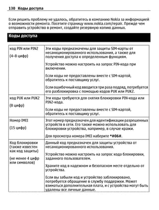 130 Коды доступа

Если решить проблему не удалось, обратитесь в компанию Nokia за информацией
о возможности ремонта. Посетите страницу www.nokia.com/repair. Прежде чем
отправить устройство в ремонт, создайте резервную копию данных.

Коды доступа


код PIN или PIN2   Эти коды предназначены для защиты SIM-карты от
                   несанкционированного использования, а также для
(4–8 цифр)         получения доступа к определенным функциям.
                   Устройство можно настроить на запрос PIN-кода при
                   включении.
                   Если коды не предоставлены вместе с SIM-картой,
                   обратитесь к поставщику услуг.
                   Если ошибочный код вводится три раза подряд, потребуется
                   его разблокировка с помощью кодов PUK или PUK2.
код PUK или PUK2   Эти коды требуются для снятия блокировки PIN-кода или
                   PIN2-кода.
(8 цифр)
                   Если коды не предоставлены вместе с SIM-картой,
                   обратитесь к поставщику услуг.
Номер IMEI         Этот номер предназначен для идентификации разрешенных
                   устройств в сети. Его также можно использовать для
(15 цифр)          блокировки устройства, например, в случае кражи.
                   Для просмотра номера IMEI наберите *#06#.
Код блокировки     Данный код предназначен для защиты устройства от
(также известен    несанкционированного использования.
как код защиты)
                   Устройство можно настроить на запрос кода блокировки,
(не менее 4 цифр   заданного пользователем.
или символов)
                   Храните код в надежном и безопасном месте отдельно от
                   устройства.
                   Если вы забыли код и устройство заблокировано,
                   потребуется обращение в службу поддержки. Может
                   взиматься дополнительная плата, и с устройства могут быть
                   удалены все личные данные.
 