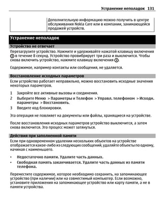 Устранение неполадок 131

                   Дополнительную информацию можно получить в центре
                   обслуживания Nokia Care или в компании, занимающейся
                   продажей устройств.

Устранение неполадок
Устройство не отвечает
Перезагрузите устройство. Нажмите и удерживайте нажатой клавишу включения
   в течение 8 секунд. Устройство провибрирует три раза и выключится. Чтобы
снова включить устройство, нажмите клавишу включения .
Содержимое, например контакты или сообщения, не удаляется.

Восстановление исходных параметров
Если устройство работает неправильно, можно восстановить исходные значения
некоторых параметров.
1   Закройте все активные вызовы и соединения.
2   Выберите Меню > Параметры и Телефон > Управл. телефоном > Исходн.
    параметры > Восстановить.
3   Введите код блокировки.
Эта операция не повлияет на документы или файлы, хранящиеся на устройстве.
После восстановления исходных параметров устройство выключится, а затем
снова включится. Это процесс может затянуться.

Действия при заполненной памяти
Если при одновременном удалении нескольких объектов на устройстве
отображается какое-либо из следующих сообщений, удаляйте объекты по одному,
начиная с наименьшего.
•   Недостаточно памяти. Удалите часть данных.
•   Свободная память заканчивается. Удалите часть данных из памяти
    телефона.
Переместите содержимое, которое необходимо сохранить, на запоминающее
устройство (при наличии) или на совместимый компьютер. Если возможно,
установите приложения на запоминающее устройство или карту памяти, а не в
памяти устройства.
 