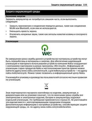 Защита окружающей среды 133


Защита окружающей среды
Экономия энергии
Заряжать аккумулятор не потребуется слишком часто, если выполнить
следующее:
•   Закрыть приложения и соединения передачи данных, такие как соединения
    WLAN или Bluetooth, если они не используются.
•   Уменьшить яркость экрана.
•   Отключить ненужные звуки, такие как сигналы нажатия клавиш и сенсорного
    экрана.

Утилизация




По завершении срока службы данного устройства все материалы устройства могут
быть переработаны в материалы и энергию. Для обеспечения надлежащей
утилизации и повторного использования устройств компания Nokia сотрудничает
с компаниями-партнерами в рамках программы «We:recycle». Информацию об
утилизации старых продуктов Nokia и местоположении пунктов приема можно
найти по адресу www.nokia.com/werecycle, а для мобильных устройств — по адресу
nokia.mobi/werecycle. Можно также позвонить в информационный центр Nokia.
Утилизируйте упаковку и руководства пользователей согласно местным правилам
по утилизации.




Знак перечеркнутого мусорного контейнера на изделии, аккумуляторе, в
документации или на упаковке означает, что по окончании срока службы все
электрические и электронные изделия, батареи и аккумуляторы подлежат
отдельной утилизации. Это требование применяется в странах ЕС. Не уничтожайте
эти изделия вместе с неотсортированными городскими отходами.
Дополнительную информацию о настройках устройства, способствующих защите
окружающей среды, см. по адресу www.nokia.com/ecodeclaration.
 