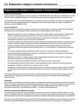 134 Информация о продукте и сведения о безопасности


Информация о продукте и сведения о безопасности
Услуги сети и их стоимость
Данное устройство предназначено для использования в cети WCDMA 850, 900, 1700, 1900, 2100 и GSM/EDGE 850, 900, 1800,
1900 МГц. Работа устройства возможна только при наличии обслуживания, предоставляемого поставщиком услуг.

Использование услуг сети и загрузка содержимого на устройство могут быть связаны с расходами на передачу данных.
Для работы некоторых функций требуется их поддержка сетью сотовой связи. Кроме того, может потребоваться
подписка на соответствующие услуги.

Уход за устройством
Данное устройство, аккумулятор, зарядное устройство и аксессуары требуют осторожного обращения. Соблюдение
приведенных ниже рекомендаций позволит выполнить все условия предоставления гарантии.

•    Оберегайте устройство от влаги. Атмосферные осадки, влага, любые жидкости могут содержать минеральные
     частицы, вызывающие коррозию электронных схем. При попадании влаги в устройство высушите его.
•    Не используйте и не храните устройство в запыленных или загрязненных помещениях. Это может вызвать
     повреждение подвижных частей и электронных компонентов.
•    Не храните устройство при повышенной температуре. Высокая температура может привести к сокращению срока
     службы устройства, повредить аккумулятор и вызвать деформацию или оплавление пластмассовых деталей.
•    Не храните устройство при низкой температуре. При повышении температуры устройства (до нормальной
     температуры) возможна конденсация влаги внутри корпуса, что может привести к повреждению электронных
     плат.
•    Не пытайтесь вскрывать корпус устройства способом, отличным от указанного в данном руководстве.
•    Несанкционированные изменения могут привести к повреждению устройства и к нарушению установленных
     правил эксплуатации радиооборудования.
•    Оберегайте устройство от падения, ударов и тряски. Неосторожное обращение может привести к дефектам
     внутренних печатных плат и механических компонентов.
•    Для очистки поверхности устройства пользуйтесь только мягкой, чистой и сухой тканью.
•    Не раскрашивайте устройство. Краска может засорить движущиеся узлы и нарушить их нормальную работу.
•    Не подносите устройство к магнитам и источникам магнитных полей.
•    В целях обеспечения безопасности важных данных храните их копии как минимум на двух носителях, например
     в устройстве и на карте памяти или компьютере. Кроме того, вы можете записывать важную информацию на
     бумаге.

После продолжительной работы устройство может нагреваться. В большинстве случаев такое состояние является
нормальным. При нарушении нормальной работы устройства обратитесь в ближайший специализированный
сервисный центр.

Утилизация
Возвращайте использованные электронные изделия, аккумуляторы и упаковочные материалы в специальные пункты
сбора. Это позволяет предотвратить неконтролируемые выбросы отходов и способствует повторному использованию
материалов. Информацию об экологичности и порядке утилизации продуктов Nokia можно найти по адресу
www.nokia.com/werecycle, а для мобильных устройств — по адресу nokia.mobi/werecycle.

Сведения об управлении цифровыми правами
Пользуясь данным устройством, строго соблюдайте законодательство, местные обычаи, уважайте право на частную
жизнь и не нарушайте законных прав других лиц, в том числе авторских прав. Законодательство об охране авторских
прав накладывает ограничения на копирование, изменение и передачу изображений, мелодий и другого содержимого.

Для защиты своих объектов интеллектуальной собственности владельцы содержимого могут использовать различные
технологии управления цифровыми правами, включая авторские права. Для получения доступа к содержимому,
 