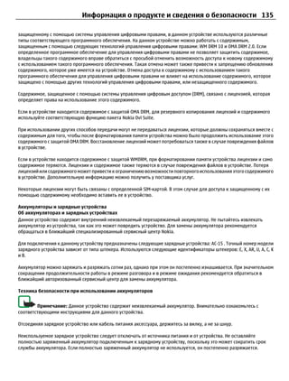 Информация о продукте и сведения о безопасности 135

защищенному с помощью системы управления цифровыми правами, в данном устройстве используются различные
типы соответствующего программного обеспечения. На данном устройстве можно работать с содержимым,
защищенным с помощью следующих технологий управления цифровыми правами: WM DRM 10 и OMA DRM 2.0. Если
определенное программное обеспечение для управления цифровыми правами не позволяет защитить содержимое,
владельцы такого содержимого вправе обратиться с просьбой отменить возможность доступа к новому содержимому
с использованием такого программного обеспечения. Такая отмена может также привести к запрещению обновления
содержимого, которое уже имеется на устройстве. Отмена доступа к содержимому с использованием такого
программного обеспечения для управления цифровыми правами не влияет на использование содержимого, которое
защищено с помощью других технологий управления цифровыми правами, или незащищенного содержимого.

Содержимое, защищенное с помощью системы управления цифровым доступом (DRM), связано с лицензией, которая
определяет права на использование этого содержимого.

Если в устройстве находится содержимое с защитой OMA DRM, для резервного копирования лицензий и содержимого
используйте соответствующую функцию пакета Nokia Ovi Suite.

При использовании других способов передачи могут не передаваться лицензии, которые должны сохраняться вместе с
содержимым для того, чтобы после форматирования памяти устройства можно было продолжить использование этого
содержимого с защитой OMA DRM. Восстановление лицензий может потребоваться также в случае повреждения файлов
в устройстве.

Если в устройстве находится содержимое с защитой WMDRM, при форматировании памяти устройства лицензии и само
содержимое теряются. Лицензии и содержимое также теряются в случае повреждения файлов в устройстве. Потеря
лицензий или содержимого может привести к ограничению возможности повторного использования этого содержимого
в устройстве. Дополнительную информацию можно получить у поставщика услуг.

Некоторые лицензии могут быть связаны с определенной SIM-картой. В этом случае для доступа к защищенному с их
помощью содержимому необходимо вставить ее в устройство.

Аккумуляторы и зарядные устройства
Об аккумуляторах и зарядных устройствах
Данное устройство содержит внутренний неизвлекаемый перезаряжаемый аккумулятор. Не пытайтесь извлекать
аккумулятор из устройства, так как это может повредить устройство. Для замены аккумулятора рекомендуется
обращаться в ближайший специализированный сервисный центр Nokia.

Для подключения к данному устройству предназначены следующие зарядные устройства: AC-15 . Точный номер модели
зарядного устройства зависит от типа штекера. Используются следующие идентификаторы штекеров: E, X, AR, U, A, C, K
и B.

Аккумулятор можно заряжать и разряжать сотни раз, однако при этом он постепенно изнашивается. При значительном
сокращении продолжительности работы в режиме разговора и в режиме ожидания рекомендуется обратиться в
ближайший авторизованный сервисный центр для замены аккумулятора.

Техника безопасности при использовании аккумуляторов


        Примечание: Данное устройство содержит неизвлекаемый аккумулятор. Внимательно ознакомьтесь с
соответствующими инструкциями для данного устройства.

Отсоединяя зарядное устройство или кабель питания аксессуара, держитесь за вилку, а не за шнур.

Неиспользуемое зарядное устройство следует отключать от источника питания и от устройства. Не оставляйте
полностью заряженный аккумулятор подключенным к зарядному устройству, поскольку это может сократить срок
службы аккумулятора. Если полностью заряженный аккумулятор не используется, он постепенно разряжается.
 
