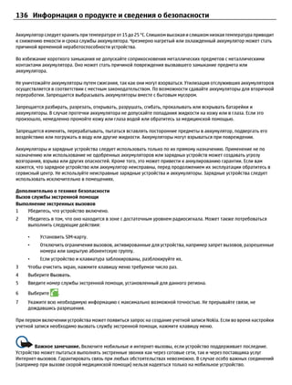 136 Информация о продукте и сведения о безопасности

Аккумулятор следует хранить при температуре от 15 до 25 °С. Слишком высокая и слишком низкая температура приводит
к снижению емкости и срока службы аккумулятора. Чрезмерно нагретый или охлажденный аккумулятор может стать
причиной временной неработоспособности устройства.

Во избежание короткого замыкания не допускайте соприкосновения металлических предметов с металлическими
контактами аккумулятора. Оно может стать причиной повреждения вызвавшего замыкание предмета или
аккумулятора.

Не уничтожайте аккумуляторы путем сжигания, так как они могут взорваться. Утилизация отслуживших аккумуляторов
осуществляется в соответствии с местным законодательством. По возможности сдавайте аккумуляторы для вторичной
переработки. Запрещается выбрасывать аккумуляторы вместе с бытовым мусором.

Запрещается разбирать, разрезать, открывать, разрушать, сгибать, прокалывать или вскрывать батарейки и
аккумуляторы. В случае протечки аккумулятора не допускайте попадания жидкости на кожу или в глаза. Если это
произошло, немедленно промойте кожу или глаза водой или обратитесь за медицинской помощью.

Запрещается изменять, перерабатывать, пытаться вставлять посторонние предметы в аккумулятор, подвергать его
воздействию или погружать в воду или другие жидкости. Аккумуляторы могут взрываться при повреждении.

Аккумуляторы и зарядные устройства следует использовать только по их прямому назначению. Применение не по
назначению или использование не одобренных аккумуляторов или зарядных устройств может создавать угрозу
возгорания, взрыва или других опасностей. Кроме того, это может привести к аннулированию гарантии. Если вам
кажется, что зарядное устройство или аккумулятор неисправны, перед продолжением их эксплуатации обратитесь в
сервисный центр. Не используйте неисправные зарядные устройства и аккумуляторы. Зарядные устройства следует
использовать исключительно в помещениях.

Дополнительно о технике безопасности
Вызов службы экстренной помощи
Выполнение экстренных вызовов
1   Убедитесь, что устройство включено.
2    Убедитесь в том, что оно находится в зоне с достаточным уровнем радиосигнала. Может также потребоваться
     выполнить следующие действия:

     •    Установить SIM-карту.
     •    Отключить ограничения вызовов, активированные для устройства, например запрет вызовов, разрешенные
          номера или закрытую абонентскую группу.
     •    Если устройство и клавиатура заблокированы, разблокируйте их.
3    Чтобы очистить экран, нажмите клавишу меню требуемое число раз.
4    Выберите Вызвать.
5    Введите номер службы экстренной помощи, установленный для данного региона.

6    Выберите     .
7    Укажите всю необходимую информацию с максимально возможной точностью. Не прерывайте связи, не
     дождавшись разрешения.

При первом включении устройства может появиться запрос на создание учетной записи Nokia. Если во время настройки
учетной записи необходимо вызвать службу экстренной помощи, нажмите клавишу меню.



        Важное замечание. Включите мобильные и интернет-вызовы, если устройство поддерживает последние.
Устройство может пытаться выполнять экстренные звонки как через сотовые сети, так и через поставщика услуг
Интернет-вызовов. Гарантировать связь при любых обстоятельствах невозможно. В случае особо важных соединений
(например при вызове скорой медицинской помощи) нельзя надеяться только на мобильное устройство.
 
