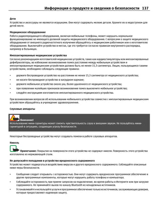 Информация о продукте и сведения о безопасности 137

Дети
Устройство и аксессуары не являются игрушками. Они могут содержать мелкие детали. Храните их в недоступном для
детей месте.

Медицинское оборудование
Работа радиопередающего оборудования, включая мобильные телефоны, может нарушать нормальное
функционирование не имеющего должной защиты медицинского оборудования. С вопросами о защите медицинского
оборудования от внешнего радиочастотного излучения обращайтесь к медицинским работникам или к изготовителю
оборудования. Выключайте устройство в местах, где это требуется согласно правилам внутреннего распорядка,
например в больницах.

Имплантированные медицинские устройства
Согласно рекомендациям изготовителей медицинских устройств, таких как кардиостимуляторы или имплантированные
дефибрилляторы, во избежание возникновения помех расстояние между мобильным устройством и
имплантированным медицинским устройством должно быть не менее 15,3 сантиметра. Лицам, пользующимся такими
устройствами, необходимо соблюдать следующие правила:

•    держите беспроводное устройство на расстоянии не менее 15,3 сантиметра от медицинского устройства;
•    не носите беспроводное устройство в нагрудном кармане;
•    держите мобильное устройство около уха, более удаленного от медицинского устройства;
•    при появлении малейших признаков возникновения помех выключите мобильное устройство;
•    следуйте инструкциям изготовителя имплантированного медицинского устройства.

При возникновении вопросов об использовании мобильного устройства совместно с имплантированным медицинским
устройством обращайтесь в учреждение здравоохранения.

Слуховые аппараты



        Внимание!
Использование мини-гарнитуры может снизить чувствительность слуха к внешним звукам. Не пользуйтесь мини-
гарнитурой в ситуациях, создающих угрозу безопасности.


Некоторые беспроводные устройства могут создавать помехи в работе слуховых аппаратов.

Никель


        Примечание: Покрытия на поверхности этого устройства не содержат никеля. Поверхность этого устройства
изготовлена из нержавеющей стали.

Не допускайте попадания в устройство вредоносного содержимого
Устройство может подвергаться воздействию вирусов и другого вредоносного содержимого. Соблюдайте описанные
ниже меры безопасности.

•    Сообщения следует открывать с осторожностью. Они могут содержать вредоносное программное обеспечение и
     другие программные компоненты, которые могут нарушить работу телефона и компьютера.
•    Соблюдайте осторожность при приеме запросов на подключение, во время работы в Интернете или при загрузке
     содержимого. Не принимайте вызов по каналу Bluetooth из ненадежных источников.
•    Устанавливайте и используйте услуги и программное обеспечение только из источников, заслуживающих доверия,
     которые предоставляют надежную защиту.
 