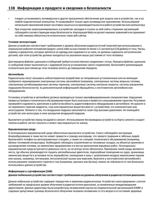 138 Информация о продукте и сведения о безопасности

•    Следует устанавливать антивирусное и другое программное обеспечение для защиты как в устройстве, так и на
     любой подключенный компьютер. Устанавливайте только одно антивирусное приложение. Использование
     нескольких приложений может негативно сказаться на производительности и работе устройства или компьютера.
•    При открытии запрограммированных в устройстве закладок и ссылок на веб-сайты сторонних организаций
     соблюдайте соответствующие меры безопасности. Корпорация Nokia не делает никаких заявлений и не принимает
     на себя никаких обязательств относительно таких веб-сайтов.

Условия эксплуатации
Данное устройство соответствует требованиям к уровню облучения радиочастотной энергией при использовании в
нормальном рабочем положении (рядом с ухом) либо на расстоянии не менее 1,5 сантиметра (5/8 дюйма) от тела. Чехлы,
зажимы и держатели, которые крепятся на одежду или надеваются на шею, не должны содержать металлических
деталей, при этом устройство должно находиться на указанном выше расстоянии от тела человека.

Для передачи файлов с данными и сообщений требуется качественное соединение с сетью. Передача файлов с данными
и сообщений может выполняться с задержкой (после установления такого соединения). Выполняйте рекомендации
относительно расстояния до тела человека вплоть до завершения передачи.

Автомобили
Радиосигналы могут оказывать неблагоприятное воздействие на неправильно установленные или не имеющие
требуемого экранирования электронные системы автомобиля (например, электронные системы впрыска топлива,
электронные антиблокировочные системы тормозов, электронные системы контроля скорости, системы управления
подушками безопасности). За дополнительной информацией обращайтесь к изготовителю автомобиля или
оборудования.

Установка устройства в автомобиле должна проводиться только квалифицированными специалистами. Нарушение
правил установки и технического обслуживания может быть опасным и привести к аннулированию гарантии. Регулярно
проверяйте надежность крепления и работоспособность радиотелефонного оборудования в автомобиле. Не храните и
не перевозите горючие жидкости, газы или взрывчатые вещества вместе с устройством, его компонентами или
аксессуарами. Помните о том, что воздушная подушка наполняется газом под высоким давлением. Не помещайте
устройство или аксессуары в зоне раскрытия воздушной подушки.

Выключите устройство перед посадкой в самолет. Использование беспроводных устройств на борту самолета создает
помехи в работе систем самолета и может преследоваться по закону.

Взрывоопасная среда
В потенциально взрывоопасной среде обязательно выключите устройство. Строго соблюдайте инструкции.
Искрообразование в таких местах может привести к пожару или взрыву, что чревато травмами и гибелью людей.
Выключайте телефон на автозаправочных станциях, а также на станциях технического обслуживания (например,
вблизи топливной аппаратуры). Необходимо соблюдать ограничения на топливных складах, на объектах хранения и
распределения топлива, на химических предприятиях и в местах выполнения взрывных работ. Потенциально
взрывоопасная среда встречается довольно часто, но не всегда четко обозначена. Примерами такой среды являются
места, где обычно рекомендуется глушить автомобильные двигатели, подпалубные помещения на судах, хранилища
химических веществ и установки по их переработке, помещения и зоны с загрязнением воздуха химическими парами
или пылью, например, песчинками, металлической пылью или взвесями. Выясните у изготовителей автомобилей с
использованием сжиженного горючего газа (например, пропана или бутана), можно ли поблизости от них безопасно
использовать данное устройство.

Информация о сертификации (SAR)
Данное мобильное устройство соответствует требованиям на уровень облучения в радиочастотном диапазоне.

Данное мобильное устройство содержит передатчик и приемник радиосигналов. Устройство сконструировано с учетом
требований на предельные уровни облучения в радиочастотном диапазоне, установленных международными
директивами. Данные директивы были разработаны независимой научно-исследовательской организацией ICNIRP и
содержат допустимые границы безопасного облучения человека независимо от его возраста и состояния здоровья.
 