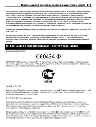 Информация об авторских правах и другие уведомления 139

Для определения уровня облучения, возникающего при работе мобильных устройств, используется единица измерения,
называемая удельным коэффициентом поглощения (SAR). Предельное значение SAR, установленное в директивах
ICNIRP, равно 2,0 Вт/кг с усреднением по десяти граммам ткани. Измерения коэффициента SAR выполняются в
стандартном рабочем положении устройства в режиме максимальной мощности передатчика, указанной в технических
характеристиках, во всех диапазонах рабочих частот. Фактическое значение уровня SAR для работающего устройства
может оказаться ниже максимального значения; это обусловлено тем, что конструкция устройства позволяет
использовать минимальную мощность, достаточную для установления соединения с сетью. Это значение определяется
различными факторами, например, расстоянием до базовой станции сотовой сети.

Наибольшее значение коэффициента SAR для данного устройства в соответствии с директивами ICNIRP составляет 1,05
Вт/кг около уха.

Значение коэффициента SAR может изменяться при использовании аксессуаров. Значения SAR могут отличаться в
зависимости от государственных стандартов и требований к испытаниям, а также от частотных диапазонов.
Дополнительную информацию SAR можно найти по адресу www.nokia.com в разделе, содержащем информацию об
изделии.


Информация об авторских правах и другие уведомления
ДЕКЛАРАЦИЯ СООТВЕТСТВИЯ




КОРПОРАЦИЯ NOKIA заявляет, что изделие RM-596 соответствует основным требованиям и другим соответствующим
положениям Директивы Совета Европы 1999/5/EC. Копию Декларации Соответствия можно загрузить с Web-страницы
http://www.nokia.com/phones/declaration_of_conformity/.




Nokia N8-00 (RM-596)

В соответствии с Российским законом о защите прав потребителей (статья 2.5), срок службы изделия составляет 3 года
с даты производства при условии, что изделие эксплуатируется в соответствии с техническими стандартами и
инструкциями руководства по эксплуатации.

© 2011 Nokia. Все права защищены.

Nokia, Nokia Connecting People, Nseries, логотип Nokia Original Accessories и Ovi являются товарными знаками или
зарегистрированными товарными знаками корпорации Nokia. Nokia tune является звуковым логотипом корпорации
Nokia. Названия других изделий или компаний, указанные здесь, могут быть торговыми марками или торговыми
наименованиями соответствующих владельцев.

Воспроизведение, передача, распространение или хранение в любой форме данного документа или любой его части
без предварительного письменного разрешения корпорации Nokia запрещено. Корпорация Nokia придерживается
политики непрерывного развития. Корпорация Nokia оставляет за собой право вносить любые изменения и улучшения
в любое изделие, описанное в этом документе, без предварительного уведомления.
 