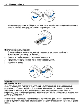 14    Начало работы




2    Вставьте карту памяти. Убедитесь в том, что контакты карты памяти обращены
     вниз. Нажмите на карту, чтобы она зафиксировалась.




Извлечение карты памяти
1 Если устройство включено, нажмите клавишу питания и выберите
   Извлечение [memory card name].
2 Ногтем откройте крышку гнезда карты памяти.
3 Продвиньте карту вперед, пока она не освободится.
4 Извлеките карту.




Зарядка
Об аккумуляторе
Данное устройство содержит внутренний неизвлекаемый перезаряжаемый
аккумулятор. Осуществляйте перезарядку аккумулятора только с помощью
зарядных устройств Nokia, рекомендованных для подключения к данному
устройству. Для зарядки устройства можно использовать совместимый кабель USB
для передачи данных.
Не пытайтесь извлекать аккумулятор из устройства. Для замены аккумулятора
рекомендуется обращаться в ближайший специализированный сервисный центр
Nokia.
 