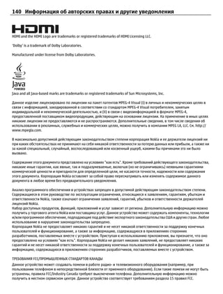 140 Информация об авторских правах и другие уведомления



HDMI and the HDMI Logo are trademarks or registered trademarks of HDMI Licensing LLC.

‘Dolby’ is a trademark of Dolby Laboratories.

Manufactured under license from Dolby Laboratories.




Java and all Java-based marks are trademarks or registered trademarks of Sun Microsystems, Inc.

Данное изделие лицензировано по лицензии на пакет патентов MPEG-4 Visual (i) в личных и некоммерческих целях в
связи с информацией, закодированной в соответствии со стандартом MPEG-4 Visual потребителем, занятым
индивидуальной и некоммерческой деятельностью, и (ii) в связи с видеоинформацией в формате MPEG-4,
предоставленной поставщиком видеопродукции, действующим на основании лицензии. На применение в иных целях
никакие лицензии не предоставляются и не распространяются. Дополнительные сведения, в том числе сведения об
использовании в рекламных, служебных и коммерческих целях, можно получить в компании MPEG LA, LLC. См. http://
www.mpegla.com.

В максимально допустимой действующим законодательством степени корпорация Nokia и ее держатели лицензий ни
при каких обстоятельствах не принимают на себя никакой ответственности за потерю данных или прибыли, а также ни
за какой специальный, случайный, воспоследовавший или косвенный ущерб, какими бы причинами это ни было
вызвано.

Содержание этого документа представлено на условиях "как есть". Кроме требований действующего законодательства,
никакие иные гарантии, как явные, так и подразумеваемые, включая (но не ограничиваясь) неявными гарантиями
коммерческой ценности и пригодности для определенной цели, не касаются точности, надежности или содержания
этого документа. Корпорация Nokia оставляет за собой право пересматривать или изменять содержимое данного
документа в любое время без предварительного уведомления.

Анализ программного обеспечения в устройствах запрещен в допустимой действующим законодательством степени.
Содержащиеся в этом руководстве по эксплуатации ограничения, относящиеся к заявлениям, гарантиям, убыткам и
ответственности Nokia, также означают ограничения заявлений, гарантий, убытков и ответственности держателей
лицензий Nokia.
Набор доступных продуктов, функций, приложений и услуг зависит от региона. Дополнительную информацию можно
получить у торгового агента Nokia или поставщика услуг. Данное устройство может содержать компоненты, технологии
и/или программное обеспечение, подпадающие под действие экспортного законодательства США и других стран. Любое
использование в нарушение законодательства запрещено.
Корпорация Nokia не предоставляет никаких гарантий и не несет никакой ответственности за поддержку конечных
пользователей и функционирование, а также за информацию, содержащуюся в приложениях сторонних
разработчиков, поставляемых вместе с устройством. Приступая к использованию приложения, вы признаете, что оно
предоставлено на условиях "как есть". Корпорация Nokia не делает никаких заявлений, не предоставляет никаких
гарантий и не несет никакой ответственности за поддержку конечных пользователей и функционирование, а также за
информацию, содержащуюся в приложениях сторонних разработчиков, поставляемых вместе с устройством.

ТРЕБОВАНИЯ FCC/ПРОМЫШЛЕННЫХ СТАНДАРТОВ КАНАДЫ
Данное устройство может создавать помехи в работе радио- и телевизионного оборудования (например, при
пользовании телефоном в непосредственной близости от приемного оборудования). Если такие помехи не могут быть
устранены, правила FCC/Industry Canada требуют выключения телефона. Дополнительную информацию можно
получить в местном сервисном центре. Данное устройство соответствует требованиям раздела 15 правил FCC.
 