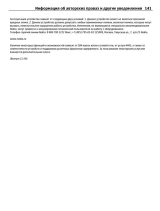 Информация об авторских правах и другие уведомления 141

Эксплуатация устройства зависит от следующих двух условий: 1. Данное устройство может не являться причиной
вредных помех. 2. Данное устройство должно допускать любые принимаемые помехи, включая помехи, которые могут
вызвать нежелательное нарушение работы устройства. Изменения, не являющиеся специально рекомендованными
Nokia, могут привести к аннулированию полномочий пользователя на работу с оборудованием.
Телефон горячей линии Nokia: 8 800 700 2222 Факс: +7 (495) 795-05-03 125009, Москва, Тверская ул., 7, а/я 25 Nokia.

www.nokia.ru

Наличие некоторых функций и возможностей зависит от SIM-карты и/или сотовой сети, от услуги MMS, а также от
совместимости устройств и поддержки различных форматов содержимого. За пользование некоторыми услугами
взимается дополнительная плата.

/Выпуск 2.1 RU
 