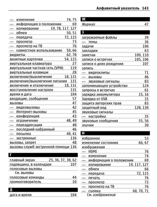 Алфавитный указатель 143


— изменение                      74, 75   Ж
— информация о положении             69   Журнал                         47
— копирование          19, 78, 117, 127
— обмен                          50, 51   З
— передача                      72, 115   загружаемые файлы               39
— просмотр                           73   — темы                          36
— просмотр на ТВ                     76   задачи                         106
— совместное использование 50, 66         закладки                        63
виджеты                          62, 78   заметки                   109, 110
визитные карточки               54, 115   записи о встречах         105, 106
виртуальная клавиатура               27   записи о днях рождения         107
виртуальная частная сеть (VPN)      119   запись
виртуальные клавиши                  28   — видеоклипы                    71
включение/выключение            18, 131   — вызовы                        46
включение/выключение питания 131          — звуковые сигналы              83
включение и отключение          18, 131   запоминающее устройство        124
восстановление настроек             131   запросы о встречах              61
время и дата                        104   зарядка аккумулятора        15, 16
входящие, сообщения                  57   Зарядка от USB                  15
вызовы                               47   защита авторских прав           83
— видеовызовы                        42   защитный код              128, 130
— Интернет-вызовы                    45   звуковые сигналы
— конференция                        43   — настройка                     35
— ограничение                    48, 49   звуковые сообщения          55, 56
— переадресация                      48   значки                          30
— последний набранный                46
— посылка                        40, 41   И
— экстренные                        136   избранное                       53
вызовы, запрет                       48   изменение состояния         66, 67
вызовы служб экстренной помощи 136        изображения
                                          — HDMI                          76
Г                                         — изменение                     74
главный экран        25, 36, 37, 38, 62   — информация о положении        69
годовщина, в календаре             107    — копирование         19, 117, 127
голосовые вызовы                          — обмен                         66
   См. вызовы                             — передача                 72, 115
голосовые команды                    44   — печать                        76
громкоговоритель                     10   — просмотр                      73
                                          — просмотр на ТВ                76
Д                                         — съемка                68, 70, 71
дата и время                       104       См. изображения
 