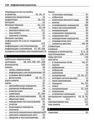 144 Алфавитный указатель


индивидуальная настройка                 Карты
устройства                  35, 36, 37   — голосовые команды                97
индикатор уведомления               31   — избранное                        94
индикаторы                    30, 132    — изменение внешнего вида          89
Интернет                            62   — компас                           90
Интернет-браузер              62, 132    — планирование маршрутов         100
— закладки                      63, 64   — поиск местоположений             92
— корпоративная сеть              111    — синхронизация                    95
— кэш-память                        62   — сохранение маршрутов             93
— просмотр страниц                  62   — сохранение мест                  93
Интернет-вызовы                     45   — упорядочение маршрутов           94
информация об услугах поддержки          — упорядочение мест                94
Nokia                             129    — элементы дисплея            89, 99
информация о местоположении         67   клавиатура                         27
информация о положении 67, 69, 108       клавиши                            28
исходные настройки, восстановление131    клавиши и компоненты         8, 9, 10
                                         код блокировки             128, 130
К                                        коды доступа                     130
кабельное подключение              117   контакты                           52
календарь       68, 105, 106, 107, 108   — в социальных сетях          66, 67
Калькулятор                        109   — группы                           54
камера                              68   — добавление                       52
— запись видеоклипов                71   — избранное                        53
— информация о местоположении 69         — изменение                        52
— отправка фотографий               72   — копирование            19, 54, 127
— фотосъемка                68, 70, 71   — мелодии сигнала вызова           53
карта памяти                        13   — мини-приложения                  38
карты                               87   — передача                   54, 115
— автомобильные маршруты            97   — поиск                            40
— дорожная информация               99   — синхронизация              55, 126
— загрузка карт                     90   — сохранение                       52
— навигация                    97, 100   — устранение неполадок           132
— обмен местоположениями 95, 96          копирование содержимого 18, 19, 78,
— обратная связь                   102   81,            117,              127
— определение местоположения 91          корпоративная сеть               111
— отметки                           96   кэш-память                         62
— пешеходные маршруты              100
— просмотр                          87 Л
— просмотр сохраненных маршрутов93 лицензии                                83
— просмотр сохраненных мест         93
— сведения о местоположении         93
 