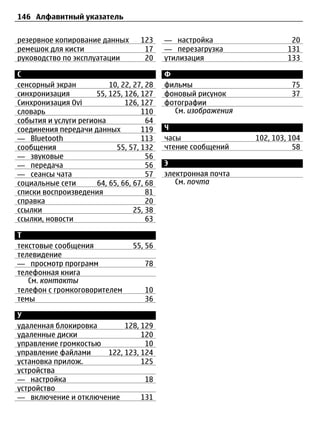 146 Алфавитный указатель


резервное копирование данных        123    — настройка                   20
ремешок для кисти                    17    — перезагрузка               131
руководство по эксплуатации          20    утилизация                   133

С                                          Ф
сенсорный экран           10, 22, 27, 28   фильмы                        75
синхронизация         55, 125, 126, 127    фоновый рисунок               37
Синхронизация Ovi              126, 127    фотографии
словарь                             110      См. изображения
события и услуги региона              64
соединения передачи данных          119    Ч
— Bluetooth                         113    часы                102, 103, 104
сообщения                   55, 57, 132    чтение сообщений               58
— звуковые                            56
— передача                            56   Э
— сеансы чата                         57   электронная почта
социальные сети       64, 65, 66, 67, 68      См. почта
списки воспроизведения                81
справка                               20
ссылки                            25, 38
ссылки, новости                       63

Т
текстовые сообщения               55, 56
телевидение
— просмотр программ                  78
телефонная книга
   См. контакты
телефон с громкоговорителем          10
темы                                 36

У
удаленная блокировка       128, 129
удаленные диски                 120
управление громкостью            10
управление файлами    122, 123, 124
установка прилож.               125
устройства
— настройка                      18
устройство
— включение и отключение        131
 