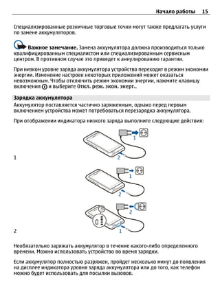 Начало работы      15

Специализированные розничные торговые точки могут также предлагать услуги
по замене аккумуляторов.

     Важное замечание. Замена аккумулятора должна производиться только
квалифицированным специалистом или специализированным сервисным
центром. В противном случае это приведет к аннулированию гарантии.
При низком уровне заряда аккумулятора устройство переходит в режим экономии
энергии. Изменение настроек некоторых приложений может оказаться
невозможным. Чтобы отключить режим экономии энергии, нажмите клавишу
включения     и выберите Откл. реж. экон. энерг..

Зарядка аккумулятора
Аккумулятор поставляется частично заряженным, однако перед первым
включением устройства может потребоваться перезарядка аккумулятора.
При отображении индикатора низкого заряда выполните следующие действия:




1




2

Необязательно заряжать аккумулятор в течение какого-либо определенного
времени. Можно использовать устройство во время зарядки.
Если аккумулятор полностью разряжен, пройдет несколько минут до появления
на дисплее индикатора уровня заряда аккумулятора или до того, как телефон
можно будет использовать для посылки вызовов.
 