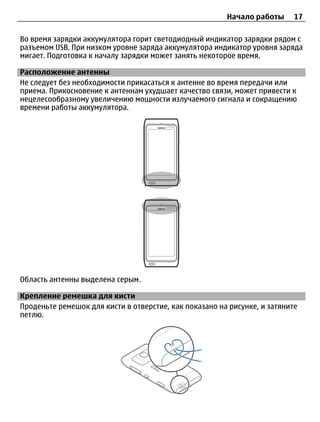 Начало работы      17

Во время зарядки аккумулятора горит светодиодный индикатор зарядки рядом с
разъемом USB. При низком уровне заряда аккумулятора индикатор уровня заряда
мигает. Подготовка к началу зарядки может занять некоторое время.

Расположение антенны
Не следует без необходимости прикасаться к антенне во время передачи или
приема. Прикосновение к антеннам ухудшает качество связи, может привести к
нецелесообразному увеличению мощности излучаемого сигнала и сокращению
времени работы аккумулятора.




Область антенны выделена серым.

Крепление ремешка для кисти
Проденьте ремешок для кисти в отверстие, как показано на рисунке, и затяните
петлю.
 