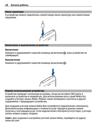 18   Начало работы

Мини-гарнитура
К устройству можно подключить совместимую мини-гарнитуру или совместимые
наушники.




Включение и выключение устройства
Включение
Нажмите и удерживайте нажатой клавишу включения       , пока устройство не
завибрирует.
Выключение
Нажмите и удерживайте нажатой клавишу включения       ..




Первое использование устройства.
Устройство проведет начальную установку, когда вы вставите SIM-карту и
включите устройство в первый раз. Для использования всех служб Nokia Ovi,
создайте учетную запись Nokia. Можно также копировать контакты и другое
содержимое с предыдущего устройства.
Для создания учетной записи Nokia Вам потребуется подключение к Интернету.
Дополнительную информацию о стоимости услуг передачи данных можно
получить у поставщика услуг. Если подключение к Интернету отсутствует, учетную
запись можно создать позднее.
Совет. Для создания и настройки учетной записи Nokia, перейдите по адресу
www.ovi.com.
 